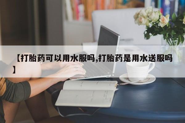 私人卖流产药联系方式【打胎药可以用水服吗,打胎药是用水送服吗】
