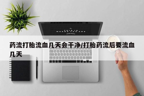 私人卖流产药联系方式药流打胎流血几天会干净/打胎药流后要流血几天