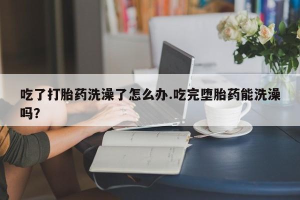 私人卖流产药联系方式吃了打胎药洗澡了怎么办.吃完堕胎药能洗澡吗？