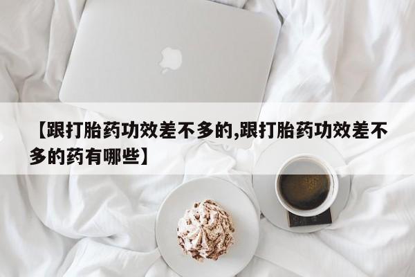 私人卖流产药联系方式【跟打胎药功效差不多的,跟打胎药功效差不多的药有哪些】