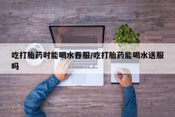 私人卖流产药联系方式吃打胎药时能喝水吞服/吃打胎药能喝水送服吗