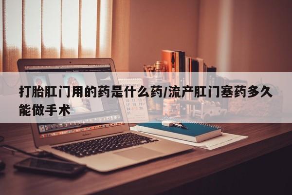 私人卖流产药联系方式打胎肛门用的药是什么药/流产肛门塞药多久能做手术