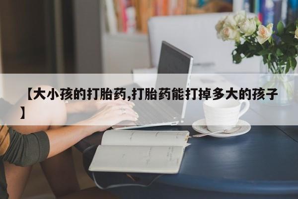 私人卖流产药联系方式【大小孩的打胎药,打胎药能打掉多大的孩子】