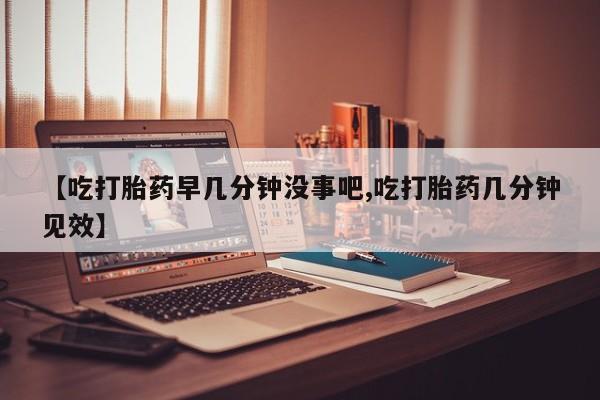 私人卖流产药联系方式【吃打胎药早几分钟没事吧,吃打胎药几分钟见效】