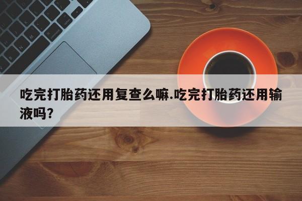 私人卖流产药联系方式吃完打胎药还用复查么嘛.吃完打胎药还用输液吗？