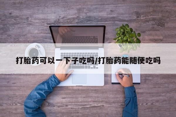 私人卖流产药联系方式打胎药可以一下子吃吗/打胎药能随便吃吗