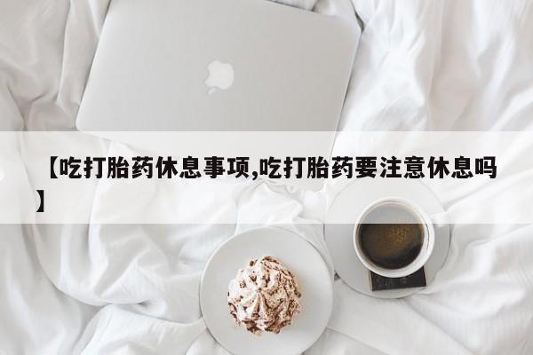 私人卖流产药联系方式【吃打胎药休息事项,吃打胎药要注意休息吗】
