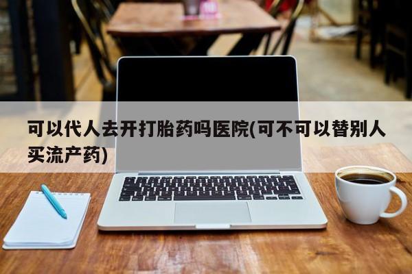 私人卖流产药联系方式可以代人去开打胎药吗医院(可不可以替别人买流产药)
