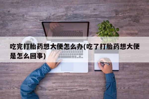 私人卖流产药联系方式吃完打胎药想大便怎么办(吃了打胎药想大便是怎么回事)