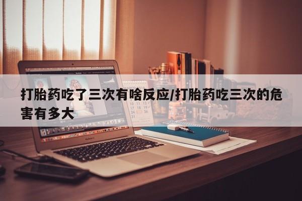 私人卖流产药联系方式打胎药吃了三次有啥反应/打胎药吃三次的危害有多大