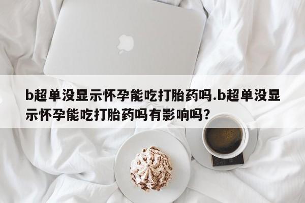 私人卖流产药联系方式b超单没显示怀孕能吃打胎药吗.b超单没显示怀孕能吃打胎药吗有影响吗？