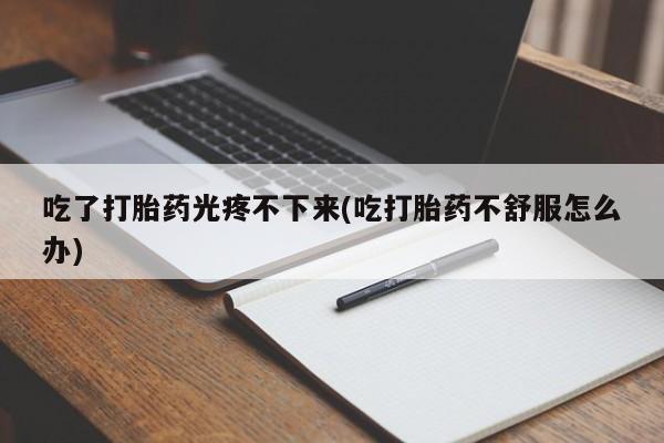 私人卖流产药联系方式吃了打胎药光疼不下来(吃打胎药不舒服怎么办)