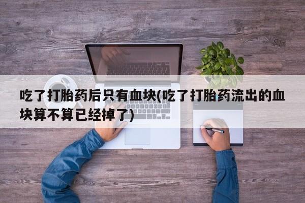 私人卖流产药联系方式吃了打胎药后只有血块(吃了打胎药流出的血块算不算已经掉了)