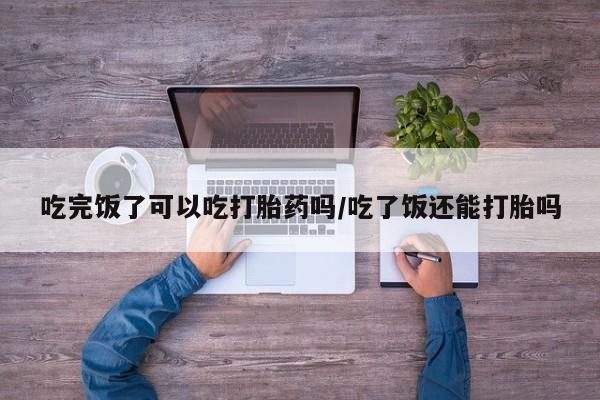 私人卖流产药联系方式吃完饭了可以吃打胎药吗/吃了饭还能打胎吗