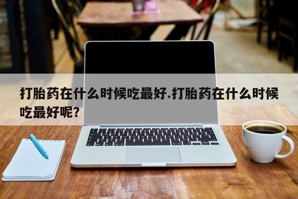 私人卖流产药联系方式打胎药在什么时候吃最好.打胎药在什么时候吃最好呢？