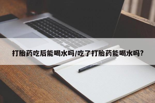 私人卖流产药联系方式打胎药吃后能喝水吗/吃了打胎药能喝水吗?