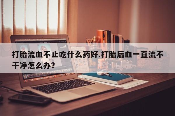 私人卖流产药联系方式打胎流血不止吃什么药好.打胎后血一直流不干净怎么办？