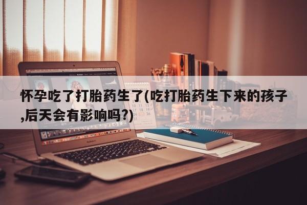 私人卖流产药联系方式怀孕吃了打胎药生了(吃打胎药生下来的孩子,后天会有影响吗?)