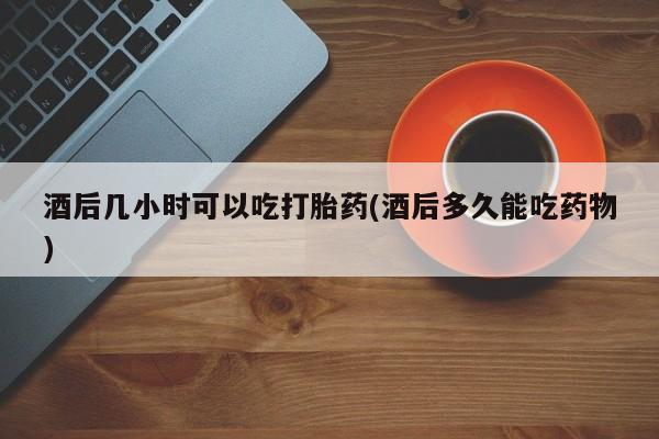 私人卖流产药联系方式酒后几小时可以吃打胎药(酒后多久能吃药物)