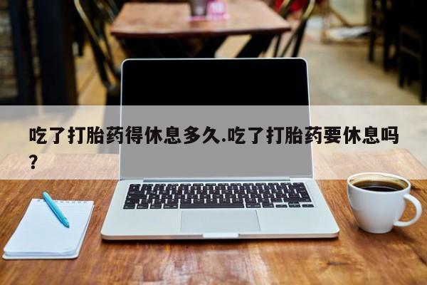 私人卖流产药联系方式吃了打胎药得休息多久.吃了打胎药要休息吗？