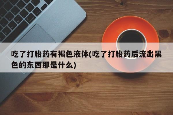 私人卖流产药联系方式吃了打胎药有褐色液体(吃了打胎药后流出黑色的东西那是什么)
