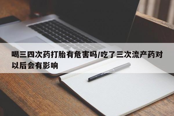 私人卖流产药联系方式喝三四次药打胎有危害吗/吃了三次流产药对以后会有影响