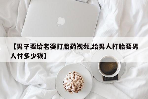 私人卖流产药联系方式【男子要给老婆打胎药视频,给男人打胎要男人付多少钱】