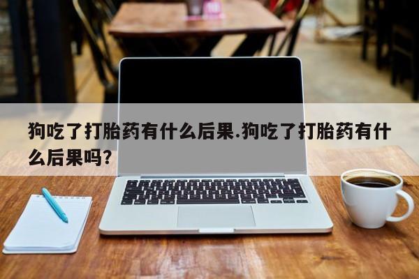 私人卖流产药联系方式狗吃了打胎药有什么后果.狗吃了打胎药有什么后果吗？