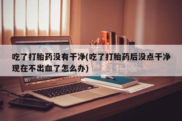 私人卖流产药联系方式吃了打胎药没有干净(吃了打胎药后没点干净现在不出血了怎么办)