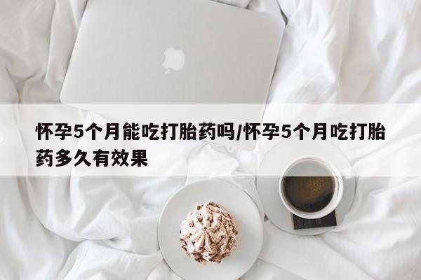 私人卖流产药联系方式怀孕5个月能吃打胎药吗/怀孕5个月吃打胎药多久有效果