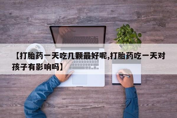 私人卖流产药联系方式【打胎药一天吃几颗最好呢,打胎药吃一天对孩子有影响吗】