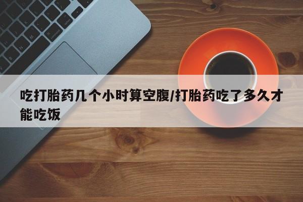 私人卖流产药联系方式吃打胎药几个小时算空腹/打胎药吃了多久才能吃饭