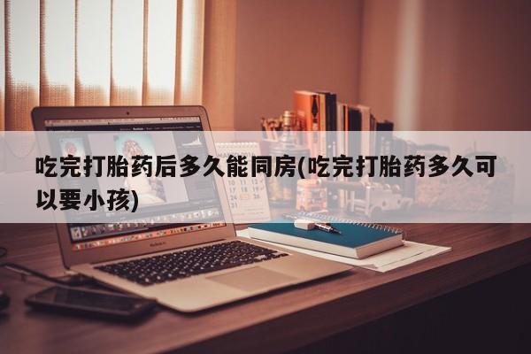 私人卖流产药联系方式吃完打胎药后多久能同房(吃完打胎药多久可以要小孩)