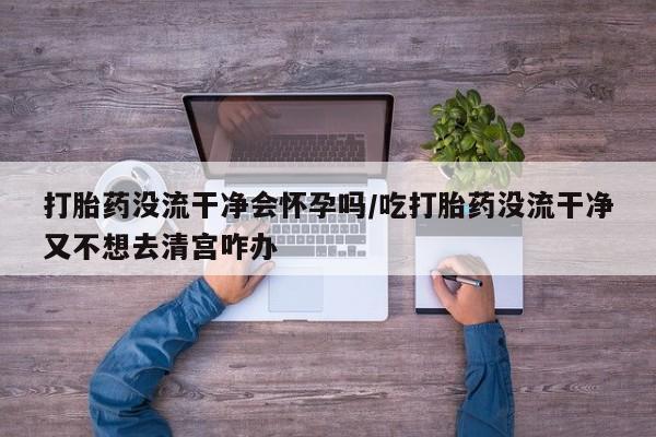 私人卖流产药联系方式打胎药没流干净会怀孕吗/吃打胎药没流干净又不想去清宫咋办