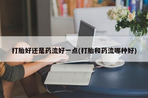私人卖流产药联系方式打胎好还是药流好一点(打胎和药流哪种好)
