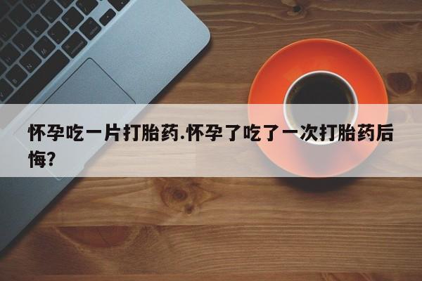 私人卖流产药联系方式怀孕吃一片打胎药.怀孕了吃了一次打胎药后悔？