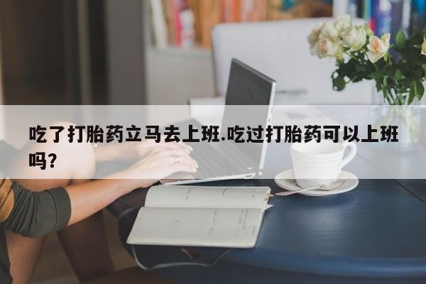 私人卖流产药联系方式吃了打胎药立马去上班.吃过打胎药可以上班吗？