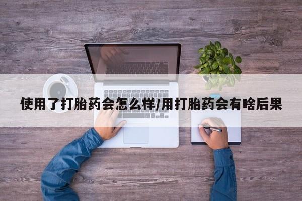 私人卖流产药联系方式使用了打胎药会怎么样/用打胎药会有啥后果