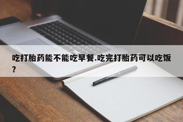 私人卖流产药联系方式吃打胎药能不能吃早餐.吃完打胎药可以吃饭？