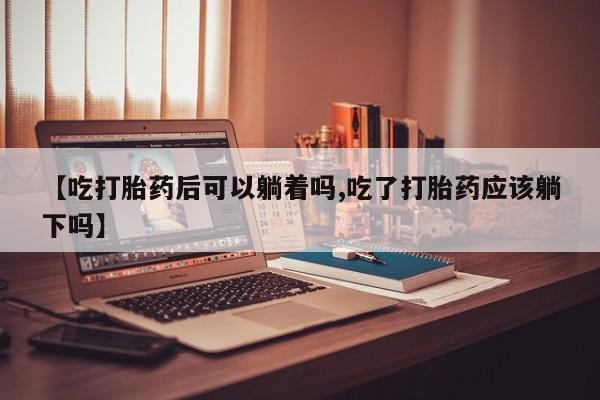 私人卖流产药联系方式【吃打胎药后可以躺着吗,吃了打胎药应该躺下吗】