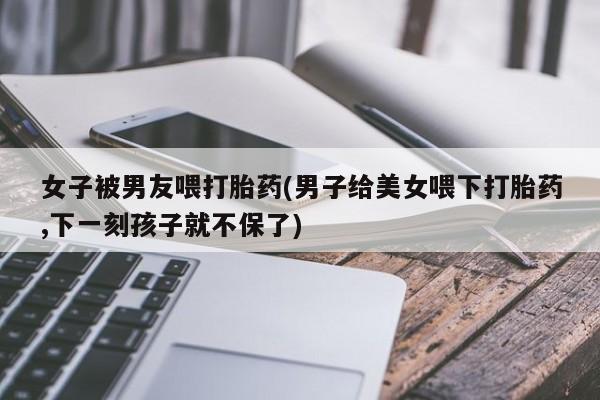 私人卖流产药联系方式女子被男友喂打胎药(男子给美女喂下打胎药,下一刻孩子就不保了)