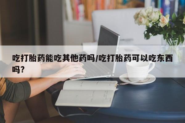 私人卖流产药联系方式吃打胎药能吃其他药吗/吃打胎药可以吃东西吗?