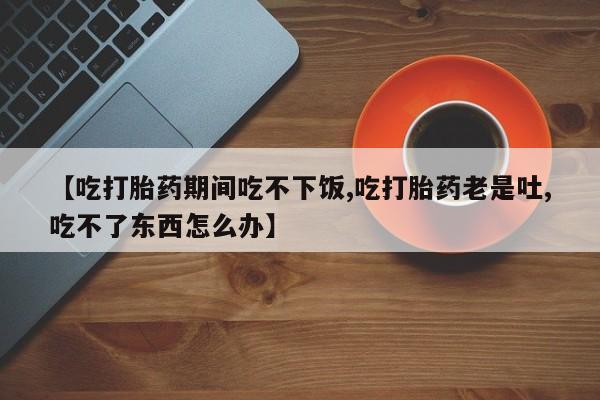 私人卖流产药联系方式【吃打胎药期间吃不下饭,吃打胎药老是吐,吃不了东西怎么办】