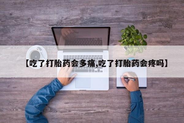私人卖流产药联系方式【吃了打胎药会多痛,吃了打胎药会疼吗】