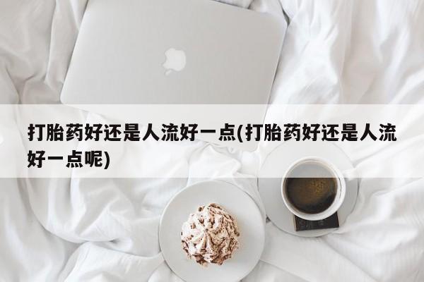 私人卖流产药联系方式打胎药好还是人流好一点(打胎药好还是人流好一点呢)
