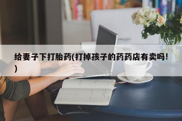 私人卖流产药联系方式给妻子下打胎药(打掉孩子的药药店有卖吗!)