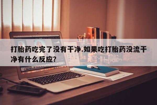 私人卖流产药联系方式打胎药吃完了没有干净.如果吃打胎药没流干净有什么反应？