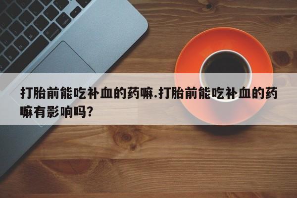私人卖流产药联系方式打胎前能吃补血的药嘛.打胎前能吃补血的药嘛有影响吗？