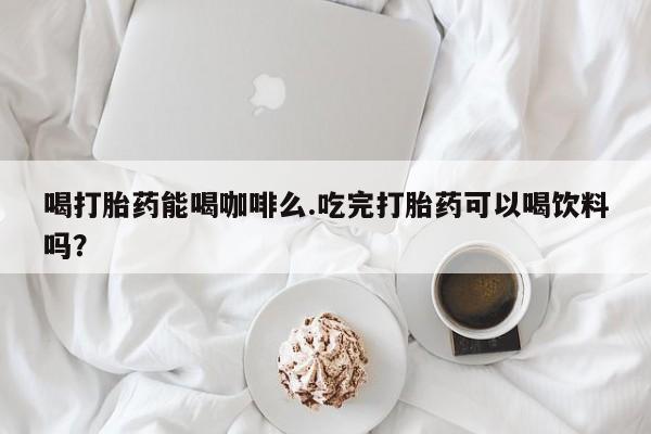 私人卖流产药联系方式喝打胎药能喝咖啡么.吃完打胎药可以喝饮料吗？