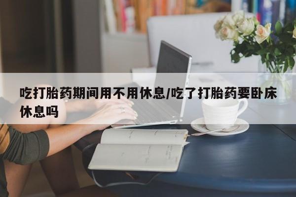 私人卖流产药联系方式吃打胎药期间用不用休息/吃了打胎药要卧床休息吗